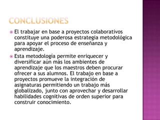  El trabajar en base a proyectos colaborativos
  constituye una poderosa estrategia metodológica
  para apoyar el proceso de enseñanza y
  aprendizaje.
 Esta metodología permite enriquecer y
  diversificar aún más los ambientes de
  aprendizaje que los maestros deben procurar
  ofrecer a sus alumnos. El trabajo en base a
  proyectos promueve la integración de
  asignaturas permitiendo un trabajo más
  globalizado, junto con aprovechar y desarrollar
  habilidades cognitivas de orden superior para
  construir conocimiento.
 