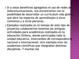  Si a estos beneficios agregamos el uso de redes de
  telecomunicaciones, nos encontramos con la
  posibilidad de desarrollar un curriculum más global,
  que abre los espacios de aprendizajes a otros
  contextos y a otras personas .
 Ejemplos realizados en el tiempo de este tipo de
  proyectos colaborativos tenemos las antiguas
  actividades para académicas realizados en la
  educación Chilena, donde participaba toda la
  unidad educativa, intercambio de correspondencia
  nacional o internacional; otro ejemplo eran las
  academias científicas que integraban distintas
  disciplinas. Y muchas má
 
