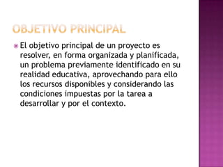  Elobjetivo principal de un proyecto es
 resolver, en forma organizada y planificada,
 un problema previamente identificado en su
 realidad educativa, aprovechando para ello
 los recursos disponibles y considerando las
 condiciones impuestas por la tarea a
 desarrollar y por el contexto.
 