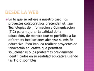  En lo que se refiere a nuestro caso, los
 proyectos colaborativos pretenden utilizar
 Tecnologías de Información y Comunicación
 (TIC) para mejorar la calidad de la
 educación, de manera que se posibilite a las
 diferentes instituciones alcanzar su misión
 educativa. Esto implica realizar proyectos de
 innovación educativa que permitan
 solucionar el o los problemas previamente
 identificados en su realidad educativa usando
 las TIC disponibles.
 