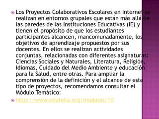  Los Proyectos Colaborativos Escolares en Internet se
  realizan en entornos grupales que están más allá de
  las paredes de las Instituciones Educativas (IE) y
  tienen el propósito de que los estudiantes
  participantes alcancen, mancomunadamente, los
  objetivos de aprendizaje propuestos por sus
  docentes. En ellos se realizan actividades
  conjuntas, relacionadas con diferentes asignaturas:
  Ciencias Sociales y Naturales, Literatura, Religión,
  Idiomas, Cuidado del Medio Ambiente y educación
  para la Salud, entre otras. Para ampliar la
  comprensión de la definición y el alcance de este
  tipo de proyectos, recomendamos consultar el
  Módulo Temático:
 http://www.eduteka.org/modulos/10
 