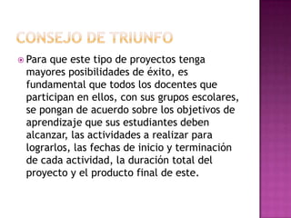  Paraque este tipo de proyectos tenga
 mayores posibilidades de éxito, es
 fundamental que todos los docentes que
 participan en ellos, con sus grupos escolares,
 se pongan de acuerdo sobre los objetivos de
 aprendizaje que sus estudiantes deben
 alcanzar, las actividades a realizar para
 lograrlos, las fechas de inicio y terminación
 de cada actividad, la duración total del
 proyecto y el producto final de este.
 