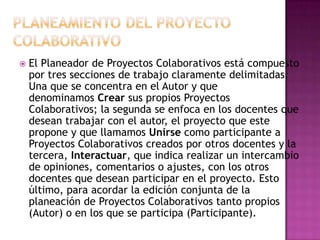    El Planeador de Proyectos Colaborativos está compuesto
    por tres secciones de trabajo claramente delimitadas:
    Una que se concentra en el Autor y que
    denominamos Crear sus propios Proyectos
    Colaborativos; la segunda se enfoca en los docentes que
    desean trabajar con el autor, el proyecto que este
    propone y que llamamos Unirse como participante a
    Proyectos Colaborativos creados por otros docentes y la
    tercera, Interactuar, que indica realizar un intercambio
    de opiniones, comentarios o ajustes, con los otros
    docentes que desean participar en el proyecto. Esto
    último, para acordar la edición conjunta de la
    planeación de Proyectos Colaborativos tanto propios
    (Autor) o en los que se participa (Participante).
 