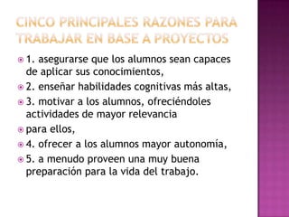  1. asegurarse que los alumnos sean capaces
  de aplicar sus conocimientos,
 2. enseñar habilidades cognitivas más altas,
 3. motivar a los alumnos, ofreciéndoles
  actividades de mayor relevancia
 para ellos,
 4. ofrecer a los alumnos mayor autonomía,
 5. a menudo proveen una muy buena
  preparación para la vida del trabajo.
 