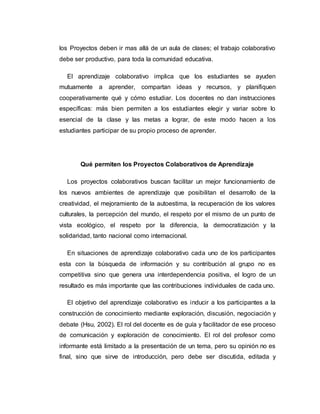 los Proyectos deben ir mas allá de un aula de clases; el trabajo colaborativo
debe ser productivo, para toda la comunidad educativa.
El aprendizaje colaborativo implica que los estudiantes se ayuden
mutuamente a aprender, compartan ideas y recursos, y planifiquen
cooperativamente qué y cómo estudiar. Los docentes no dan instrucciones
específicas: más bien permiten a los estudiantes elegir y variar sobre lo
esencial de la clase y las metas a lograr, de este modo hacen a los
estudiantes participar de su propio proceso de aprender.
Qué permiten los Proyectos Colaborativos de Aprendizaje
Los proyectos colaborativos buscan facilitar un mejor funcionamiento de
los nuevos ambientes de aprendizaje que posibilitan el desarrollo de la
creatividad, el mejoramiento de la autoestima, la recuperación de los valores
culturales, la percepción del mundo, el respeto por el mismo de un punto de
vista ecológico, el respeto por la diferencia, la democratización y la
solidaridad, tanto nacional como internacional.
En situaciones de aprendizaje colaborativo cada uno de los participantes
esta con la búsqueda de información y su contribución al grupo no es
competitiva sino que genera una interdependencia positiva, el logro de un
resultado es más importante que las contribuciones individuales de cada uno.
El objetivo del aprendizaje colaborativo es inducir a los participantes a la
construcción de conocimiento mediante exploración, discusión, negociación y
debate (Hsu, 2002). El rol del docente es de guía y facilitador de ese proceso
de comunicación y exploración de conocimiento. El rol del profesor como
informante está limitado a la presentación de un tema, pero su opinión no es
final, sino que sirve de introducción, pero debe ser discutida, editada y
 