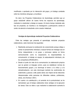 modificada o aprobada por la interacción del grupo y el dialogo constante
entre los miembros del grupo y el profesor.
Es decir, los Proyectos Colaborativos de Aprendizaje, permiten que un
grupo estudiantil utilicen de buena forma los espacios de aprendizaje,
mediante la creatividad y trabajo en equipo. Al mismo tiempo mediante este
tipo de proyectos, se incentiva a la investigación y participación, siendo el
centro de atención el estudiante como creador intelectual.
Ventajas de Aprendizaje mediante Proyectos Colaborativos
Entre las ventajas que presenta el aprendizaje mediante proyectos
colaborativos, cabe mencionar las siguientes:
 Realmente promueve la construcción de conocimiento porque obliga a
activar el pensamiento individual, a buscar formas de investigar sea en
forma independiente o en grupo, y promueve valores en forma
semiconsciente como la cooperación, la responsabilidad, la
comunicación, el trabajo en equipo, la autoevaluación individual y de
los compañeros (ITESM,2001).
 Desde el punto de vista de la comunicación, la colaboración propicia
que se genere un lenguaje común, pues se establecen normas de
funcionamiento grupal y se disminuye el temor a la crítica y a la
retroalimentación, con esto disminuyen también los sentimientos de
aislamiento y gracias a ello puede darse una mejora de las relaciones
interpersonales entre personas de diferentes culturas, profesiones,
etnias, etc (Tennison 2001).
 En cuanto a la satisfacción y el aumento de la productividad, se ha
demostrado que el trabajo colaborativo tiene ventajas en la ejecución
de tareas. Esto se debe a que mediante la colaboración aumenta la
 