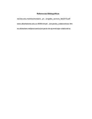Referencias Bibliográficas
red.ilce.edu.mx/sitios/revista/e...pri.../angeles_serrano_feb2010.pdf
www.ulibertadores.edu.co:8089/virtual/.../proyectos_colaborativos.htm
es.slideshare.net/jessicaeduc/proyecto-de-aprendizaje-colaborativo
 