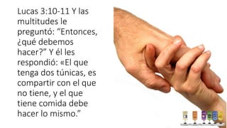 Lucas 3:10-11 Y las
multitudes le
preguntó: “Entonces,
¿qué debemos
hacer?” Y él les
respondió: «El que
tenga dos túnicas, es
compartir con el que
no tiene, y el que
tiene comida debe
hacer lo mismo.”
 