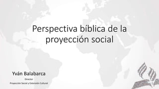 Perspectiva bíblica de la
proyección social
Yván Balabarca
Director
Proyección Social y Extensión Cultural
 