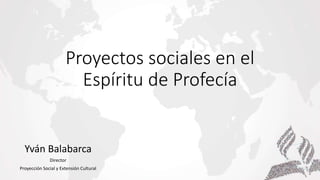 Proyectos sociales en el
Espíritu de Profecía
Yván Balabarca
Director
Proyección Social y Extensión Cultural
 