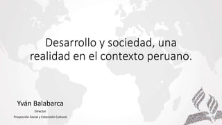 Desarrollo y sociedad, una
realidad en el contexto peruano.
Yván Balabarca
Director
Proyección Social y Extensión Cultural
 