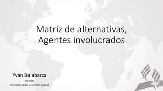 Matriz de alternativas,
Agentes involucrados
Yván Balabarca
Director
Proyección Social y Extensión Cultural
 