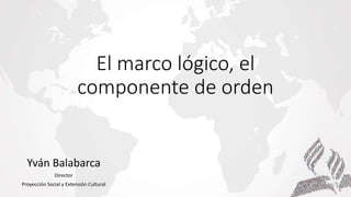 El marco lógico, el
componente de orden
Yván Balabarca
Director
Proyección Social y Extensión Cultural
 