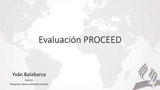 Evaluación PROCEED
Yván Balabarca
Director
Proyección Social y Extensión Cultural
 