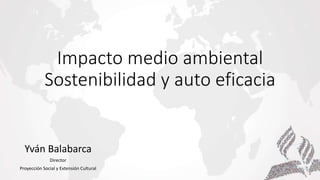 Impacto medio ambiental
Sostenibilidad y auto eficacia
Yván Balabarca
Director
Proyección Social y Extensión Cultural
 