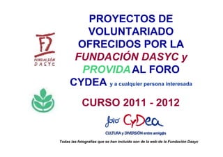 PROYECTOS DE
         VOLUNTARIADO
       OFRECIDOS POR LA
      FUNDACIÓN DASYC y
        PROVIDA AL FORO
     CYDEA y a cualquier persona interesada
            CURSO 2011 - 2012


Todas las fotografías que se han incluído son de la web de la Fundación Dasyc
 