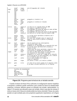 32 Curso avanzado de Microcontroladores PIC •
Capítulo 2. Proyectos con el PIC16F84
movwf loops ;de milisegundos del retardo
top2 movlw D’110' ;
movwf loops2 ;
top nop
nop
nop
nop
nop
nop
decfsz loops2 ;pregunta si terminó 1 ms
goto top
decfsz loops ;pregunta si termina el retardo
goto top2
retlw 0
inicio bsf status,5 ;se ubica en el segundo banco de RAM
movlw 0f0h ;se carga el registro W con 0f
movwf trisa ;se programan los pines del puerto A como salidas
movlw 0ffh ;se carga el registro W con ff
movwf trisb ;se programan los pines del puerto B como entradas
bcf status,5 ;se ubica en el primer banco de memoria RAM
movlw 0ffh ;si no hay tecla oprimida se muestra una F
movwf conta ;en el display
ciclo movf conta,w ;el valor del contador pasa al registro W
movwf ptoa ;pasa el valor de W al puerto A (display)
call retardo ;retardo
leer movf ptob,w ;lee el puerto de los interruptores
xorlw 0ffh ;invierte el dato leído
btfsc status,z ;pregunta si el resultado de la inversión dió cero
goto inicio ;si no hay tecla oprimida borra display y
;vuelve a leer
movwf rota ;lleva valor de tecla oprimida a registro rota
clrf conta ;inicializa el contador de rotaciones
sigue rrf rota ;se rota el dato para buscar en que posición
;se encuentra el interruptor activado
btfsc status,c ;pregunta si el carry es 1 luego de la rotación
goto salir ;si es uno esa es la tecla oprimida y va a indicar
;en el display cual es su valor
incf conta ;si el carry estaba en 0 luego de
;rotar el registro
goto sigue ;se vuelve a rotar y se vuelve a probar
salir goto ciclo ;el valor de la tecla queda en el registro conta
;y se pasa a W para mostrarlo en el display
end
;======================================================================
; Fusibles de programación
; Osc XT
; Watchdog OFF
; Code protect OFF
; Power-Up-Timer ON
; Micro. PIC16F84
;======================================================================
Figura 2.9. Programa para la lectura de un teclado sencillo
Cuando el número de líneas I/O es suficiente, la configuración anterior simplifica
el programa y podemos quedar satisfechos; pero cuando las líneas de entrada/salida
empiezan a escasear, debemos pensar en rediseñar este teclado, optimizándolo. La
figura 2.10 muestra una alternativa para este teclado, observe que para las mismas 8
teclas se tienen sólo 6 líneas de entrada/salida (nos hemos ahorrado 2 líneas, las cuales
pueden ser aprovechadas para otros propósitos igualmente importantes); en la figura
 