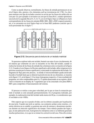 34 Curso avanzado de Microcontroladores PIC •
Capítulo 2. Proyectos con el PIC16F84
Como se puede observar, normalmente, las líneas de entrada permanecen en un
nivel lógico alto, gracias a los elementos pull-up (resistencias de 2.7K). La clave
para manejar este tipo de teclados consiste en enviar por las líneas de salida sólo un
cero por vez; por ejemplo si enviamos un cero por la línea RA1, cuando oprimimos
una tecla de la segunda fila (el 4, 5, 6 ó 7), un nivel lógico bajo se reflejará en el pin
correspondiente de las líneas de entrada (RB0, RB1, RB2 o RB3 respectivamente);
así, si se encuentra un nivel lógico bajo en la línea RB3 podemos concluir que la
tecla presionada fue el dígito 7.
Si queremos explorar todo este teclado, bastará con rotar el cero circularmente, de
tal manera que solamente un cero se encuentre en las filas del teclado, cuando se
realiza las lecturas de las líneas de entrada (las columnas) como se muestra en la figura
2.12. Cuando el cero llegue a la fila más significativa del teclado, debe reingresar en la
próxima ocasión por la menos significativa, reiniciando la exploración del teclado. Un
diagrama de flujo para este proceso, en donde el microcontrolador queda enclavado
leyendo el teclado hasta que se detecta la presión de uno de sus elementos, se muestra
en la figura 2.13; en la figura 2.14 se tiene el programa respectivo. Como resultado del
programa, un valor comprendido entre 0 y 15 queda almacenado en un registro, dicho
valor se muestra en un display de 7 segmentos que se ha conectado a los pines RB4 a
RB7, para comprobar el funcionamiento del sistema.
El proceso se realiza a una gran velocidad, por lo que se tiene la sensación que
todo el teclado se está sensando permanentemente. En el programa realizado, por
ejemplo, la exploración total del teclado tarda menos de 60 µs, si consideramos que
el oscilador es de 4 MHz.
Otro aspecto que no se puede olvidar, son los rebotes causados por la pulsación
de una tecla. Cuando una tecla se oprime, sus contactos actúan como resortes, y la
unión eléctrica no es estable; se generan una serie de uniones y desuniones mecáni-
cas durante un intervalo significativo de tiempo. Estos rebotes pueden dar lugar a
que, en una aplicación real, el programa los interprete como si se hubieran generado
muchas pulsaciones, si es que no se toman los correctivos del caso. Para ello existen
Figura 2.12. Secuencia para la lectura de un teclado matricial
0
1
1
1
1
0
1
1
1
1
0
1
1
1
1
0
DATO EN LAS FILAS
LECTURA DE LAS COLUMNAS
 