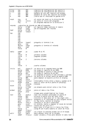 36 Curso avanzado de Microcontroladores PIC •
Capítulo 2. Proyectos con el PIC16F84
trisa equ 85h ;registro de configuración del puerto A
trisb equ 86h ;registro de configuración del puerto B
z equ 02h ;bandera de cero del registro de estados
c equ 00h ;bandera de carry del registro de estados
w equ 00h ;indica que el resultado se guarda en W
reset org 0 ;el vector de reset es la dirección 00
goto inicio ;se salta al inicio del programa
org 5 ;el programa empieza en la dirección 5
retardo ;subrutina de retardo de 100 milisegundos
movlw D’100' ;el registro loops contiene el número
movwf loops ;de milisegundos del retardo
top2 movlw D’110' ;
movwf loops2 ;
top nop
nop
nop
nop
nop
nop
decfsz loops2 ;pregunta si terminó 1 ms
goto top
decfsz loops ;pregunta si termina el retardo
goto top2
retlw 0
tabla addwf pc ;sumar W al PC
nop
retlw 0 ;primera columna
retlw 1 ;segunda columna
nop
retlw 2 ;tercera columna
nop
nop
nop
retlw 3 ;cuarta columna
inicio bsf status,5 ;se ubica en el segundo banco de RAM
movlw 0f0h ;se carga el registro W con 0f0h
movwf trisa ;se programa el puerto A como salidas
movlw 0fh ;se carga el registro W con 0fh
movwf trisb ;se programa el puerto B como entradas y salidas
bcf status,5 ;se ubica en el primer banco de memoria RAM
movlw 00h ;para empezar se muestra un 0 en el display
movwf tecla ;
ciclo swapf tecla,w ;intercambia 4 bits altos y bajos y quedan en W
movwf ptob ;pasa el valor de W al puerto B (display)
call retardo ;retardo
escan clrf filas
movlw b’1110’ ;se prepara para enviar ceros a las filas
movwf rota
probar movf rota,w ;envia el dato a las filas
movwf ptoa
nop ;tiempo para estabilidad de las líneas
leer movf ptob,w ;leer las columnas conectadas al puerto B
andlw 0fh ;elimina la parte alta del byte leído
xorlw 0fh ;invierte el dato para ver si hay algún cero
btfss status,z ;pregunta si el resultado es cero (alguna tecla)
goto salir ;si hay tecla, mostrar en display
btfss rota,3 ;consulta si ya van 4 rotaciones
goto escan ;si terminó, vuelve a empezar el escan de teclado
bsf status,c ;coloca bit de carry en 1
rlf rota ;para rotar el 0 que va a ir hacia las filas
movlw 4 ;carga W con 4 para sumarlo al valor de filas
addwf filas,1
goto probar ;va a hacer la próxima prueba con el 0 rotado
salir call tabla ;para obtener valor de la columna
addwf filas,w ;sumar columna y filas para obtener el dato real
 