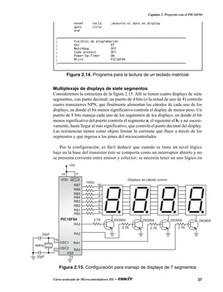 37Curso avanzado de Microcontroladores PIC •
Capítulo 2. Proyectos con el PIC16F84
Figura 2.14. Programa para la lectura de un teclado matricial
movwf tecla ;muestra el dato en display
goto ciclo
end
;======================================================================
; Fusibles de programación
; Osc XT
; Watchdog OFF
; Code protect OFF
; Power-Up-Timer ON
; Micro. PIC16F84
;======================================================================
Multiplexaje de displays de siete segmentos
Consideremos la estructura de la figura 2.15. Allí se tienen cuatro displays de siete
segmentos, con punto decimal; un puerto de 4 bits (o la mitad de uno de 8) controla
cuatro transistores NPN, que finalmente alimentan los cátodos de cada uno de los
displays, en donde el bit menos significativo controla el display de menor peso. Un
puerto de 8 bits maneja cada uno de los segmentos de los displays, en donde el bit
menos significativo del puerto controla el segmento a, el siguiente el b, y así sucesi-
vamente, hasta llegar al más significativo, que controla el punto decimal del display.
Las resistencias tienen como objeto limitar la corriente que fluye a través de los
segmentos y que ingresa a los pines del microcontrolador.
Por la configuración, es fácil deducir que cuando se tiene un nivel lógico
bajo en la base del transistor éste se comporta como un interruptor abierto y no
se presenta corriente entre emisor y colector; se necesita tener un uno lógico en
Figura 2.15. Configuración para manejo de displays de 7 segmentos
20pF
20pF
4MHz
16
15
RA1
RA2
RA3
RB4
RB5
RB6
RB7
g
f
e
d
c
b
a
RA0
dp
RB0
RB1
RB2
RB3
100Ω
Displays de cátodo común
2.7K
2.7K 2.7K 2.7K
2N3904 2N3904 2N3904 2N3904
14 4
VDD MCLR
VSS
5
+5V
PIC16F84
OSC1
OSC2
 