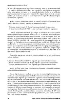 38 Curso avanzado de Microcontroladores PIC •
Capítulo 2. Proyectos con el PIC16F84
las bases de éstos para que el transistor se comporte como un interruptor cerrado
y se presente dicha corriente. Pero aún cuando los transistores se comporten
como interruptores cerrados, no se encenderá ningún display si la salida del
puerto que maneja los segmentos tiene niveles lógicos bajos (ceros); para en-
cenderlo, es necesario colocar un nivel lógico alto en el pin de salida correspon-
diente a cada segmento.
Así por ejemplo, si queremos mostrar un tres en el segundo display menos signi-
ficativo debemos establecer básicamente los siguientes pasos:
• Colocar el número binario 0010 en el puerto que controla los transistores
• Enviar el número binario 01001111 por el puerto que controla los segmentos
Un buen observador encontrará que aunque los anteriores pasos consiguen el
objetivo propuesto (mostrar en la pantalla el —3-, en donde la línea quiere decir
espacios en blanco), este proceso puede conllevar efectos indeseados. Aquí, por
ejemplo, si el puerto que controla los segmentos tenía un valor diferente del
binario 00000000 o de 01001111, entre la ejecución de los dos pasos dados se
mostrará en el display un número o un símbolo que es diferente del valor desea-
do. Por ello, es conveniente apagar momentáneamente los segmentos, de tal
manera que nos permita seleccionar adecuadamente el display en cuestión y pos-
terior a esto, enviar el dato correcto a los segmentos; por lo tanto, un paso 0 que
se debe agregar a este proceso es colocar el número binario 00000000 en el
puerto que controla los segmentos.
Otra opción que permite obtener el mismo resultado, con un proceso diferente,
sería la siguiente:
0. Colocar el número binario 0000 en el puerto que controla los transistores
1. Enviar el número binario 01001111 por el puerto que controla los segmentos
2. Colocar el número binario 0010 en el puerto que controla los transistores
Ambos procesos conllevan al mismo objetivo propuesto, eliminando la posibili-
dad de los efectos indeseados.
Ahora, si pretendemos visualizar no uno sino los cuatro displays de siete seg-
mentos, es necesario empezar a controlar los transistores secuencialmente a la vez
que se envía por el puerto que controla los segmentos los datos correspondientes
al display en cuestión, realizando este proceso a una velocidad tal que de nuevo
parezca que el proceso se está realizando simultáneamente sobre todos los dis-
plays. El tiempo en que necesitamos sostener el dato en cada display puede variar
significativamente, dependiendo fundamentalmente del valor de las resistencias
limitadoras, del número de dígitos que se tengan por mostrar y de las característi-
cas propias del display; experimentalmente se encuentra que mostrar cada dígito
durante 3 milisegundos, cuando se tienen resistencias limitadoras de 100 ohm,
proporcionan un brillo aceptable de un display “estándar” y una buena visualiza-
ción a una distancia prudente.
 