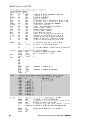 40 Curso avanzado de Microcontroladores PIC •
Capítulo 2. Proyectos con el PIC16F84
;Este programa maneja 4 displays de 7 segmentos
;en forma multiplexada.
;definición de registros
indo equ 00h ;registro de direccionamiento indirecto
pc equ 02h ;contador de programa
status equ 03h ;registro de estados
fsr equ 04h ;registro selector
ptoa equ 05h ;el puerto A está en la dirección 05 de la RAM
ptob equ 06h ;el puerto B está en la dirección 06 de la RAM
loops equ 0dh ;utilizado en retardos (milisegundos)
loops2 equ 0eh ;utilizado en retardos
rota equ 0fh ;rota el uno para habilitar displays
dig1 equ 10h ;primer dígito a mostrar
dig2 equ 11h ;segundo dígito a mostrar
dig3 equ 12h ;tercer dígito a mostrar
dig4 equ 13h ;cuarto dígito a mostrar
trisa equ 85h ;registro de configuración del puerto A
trisb equ 86h ;registro de configuración del puerto B
z equ 02h ;bandera de cero del registro de estados
c equ 00h ;banderq de carry del registro de estados
w equ 00h ;indica que el resultado se guarda en W
reset org 0 ;el vector de reset es la dirección 00
goto inicio ;se salta al inicio del programa
org 5 ;el programa empieza en la dirección de memoria 5
retardo ;subrutina de retardo de 3 milisegundos
movlw 03h ;el registro loops contiene el número
movwf loops ;de milisegundos del retardo
top2 movlw D’110' ;
movwf loops2 ;
top nop
nop
nop
nop
nop
nop
decfsz loops2 ;pregunta si termino 1 ms
goto top
decfsz loops ;pregunta si termina el retardo
goto top2
retlw 0
tabla ;contiene los valores para encender segmentos en display de
;cátodo común (cuando no se utiliza decodificador 9368)
addwf pc ;sumar W al PC
;segmen. .gfedcba ;orden de los bits
retlw b’00111111' ;0
retlw b’00000110' ;1
retlw b’01011011' ;2
retlw b’01001111' ;3
retlw b’01100110' ;4
retlw b’01101101' ;5
retlw b’01111101' ;6
retlw b’00000111' ;7
retlw b’01111111' ;8
retlw b’01101111' ;9
inicio bsf status,5 ;se ubica en el segundo banco de RAM
movlw 00h ;se carga el registro W con 0f0h
movwf trisa ;se programan los pines del puerto A como salidas
movlw 00h ;se carga el registro W con 00h
movwf trisb ;se programa el puerto B como entradas y salidas
bcf status,5 ;se ubica en el primer banco de memoria RAM
movlw 01 ;datos que se muestran en los displays
movwf dig1
movlw 02
 