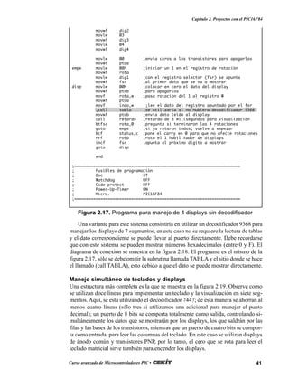 41Curso avanzado de Microcontroladores PIC •
Capítulo 2. Proyectos con el PIC16F84
movwf dig2
movlw 03
movwf dig3
movlw 04
movwf dig4
movlw 00 ;envía ceros a los transistores para apagarlos
movwf ptoa
empe movlw 08h ;iniciar un 1 en el registro de rotación
movwf rota
movlw dig1 ;con el registro selector (fsr) se apunta
movwf fsr ;al primer dato que se va a mostrar
disp movlw 00h ;colocar en cero el dato del display
movwf ptob ;para apagarlos
movf rota,w ;pasa rotación del 1 al registro W
movwf ptoa
movf indo,w ;lee el dato del registro apuntado por el fsr
;call tabla ;se utilizaría si no hubiera decodificador 9368
movwf ptob ;envia dato leído al display
call retardo ;retardo de 3 milisegundos para visualización
btfsc rota,0 ;pregunta si terminaron las 4 rotaciones
goto empe ;si ya rotaron todos, vuelve a empezar
bcf status,c ;pone el carry en 0 para que no afecte rotaciones
rrf rota ;rota el 1 habilitador de displays
incf fsr ;apunta al próximo dígito a mostrar
goto disp
end
;======================================================================
; Fusibles de programación
; Osc XT
; Watchdog OFF
; Code protect OFF
; Power-Up-Timer ON
; Micro. PIC16F84
;======================================================================
Figura 2.17. Programa para manejo de 4 displays sin decodificador
Una variante para este sistema consistiría en utilizar un decodificador 9368 para
manejar los displays de 7 segmentos, en este caso no se requiere la lectura de tablas
y el dato correspondiente se puede llevar al puerto directamente. Debe recordarse
que con este sistema se pueden mostrar números hexadecimales (entre 0 y F). El
diagrama de conexión se muestra en la figura 2.18. El programa es el mismo de la
figura 2.17, sólo se debe omitir la subrutina llamada TABLAy el sitio donde se hace
el llamado (call TABLA), esto debido a que el dato se puede mostrar directamente.
Manejo simultáneo de teclados y displays
Una estructura más completa es la que se muestra en la figura 2.19. Observe como
se utilizan doce líneas para implementar un teclado y la visualización en siete seg-
mentos. Aquí, se está utilizando el decodificador 7447; de esta manera se ahorran al
menos cuatro líneas (sólo tres si utilizamos una adicional para manejar el punto
decimal); un puerto de 8 bits se comporta totalmente como salida, controlando si-
multáneamente los datos que se mostrarán por los displays, los que saldrán por las
filas y las bases de los transistores, mientras que un puerto de cuatro bits se compor-
ta como entrada, para leer las columnas del teclado. En este caso se utilizan displays
de ánodo común y transistores PNP, por lo tanto, el cero que se rota para leer el
teclado matricial sirve también para encender los displays.
 