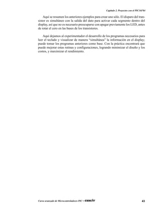 43Curso avanzado de Microcontroladores PIC •
Capítulo 2. Proyectos con el PIC16F84
Aquí se resumen los anteriores ejemplos para crear uno sólo. El disparo del tran-
sistor es simultáneo con la salida del dato para activar cada segmento dentro del
display, así que no es necesario preocuparse con apagar previamente los LED, antes
de rotar el cero en las bases de los transistores.
Aquí dejamos al experimentador el desarrollo de los programas necesarios para
leer el teclado y visualizar de manera “simultánea” la información en el display;
puede tomar los programas anteriores como base. Con la práctica encontrará que
puede mejorar estas rutinas y configuraciones, logrando minimizar el diseño y los
costos, y maximizar el rendimiento.
 