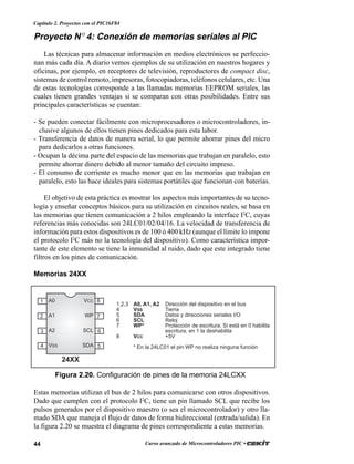 44 Curso avanzado de Microcontroladores PIC •
Capítulo 2. Proyectos con el PIC16F84
Proyecto N° 4: Conexión de memorias seriales al PIC
Las técnicas para almacenar información en medios electrónicos se perfeccio-
nan más cada día. A diario vemos ejemplos de su utilización en nuestros hogares y
oficinas, por ejemplo, en receptores de televisión, reproductores de compact disc,
sistemas de control remoto, impresoras, fotocopiadoras, teléfonos celulares, etc. Una
de estas tecnologías corresponde a las llamadas memorias EEPROM seriales, las
cuales tienen grandes ventajas si se comparan con otras posibilidades. Entre sus
principales características se cuentan:
- Se pueden conectar fácilmente con microprocesadores o microcontroladores, in-
clusive algunos de ellos tienen pines dedicados para esta labor.
- Transferencia de datos de manera serial, lo que permite ahorrar pines del micro
para dedicarlos a otras funciones.
- Ocupan la décima parte del espacio de las memorias que trabajan en paralelo, esto
permite ahorrar dinero debido al menor tamaño del circuito impreso.
- El consumo de corriente es mucho menor que en las memorias que trabajan en
paralelo, esto las hace ideales para sistemas portátiles que funcionan con baterías.
El objetivo de esta práctica es mostrar los aspectos más importantes de su tecno-
logía y enseñar conceptos básicos para su utilización en circuitos reales, se basa en
las memorias que tienen comunicación a 2 hilos empleando la interface I2
C, cuyas
referencias más conocidas son 24LC01/02/04/16. La velocidad de transferencia de
información para estos dispositivos es de 100 ó 400 kHz (aunque el límite lo impone
el protocolo I2
C más no la tecnología del dispositivo). Como característica impor-
tante de este elemento se tiene la inmunidad al ruido, dado que este integrado tiene
filtros en los pines de comunicación.
Memorias 24XX
Estas memorias utilizan el bus de 2 hilos para comunicarse con otros dispositivos.
Dado que cumplen con el protocolo I2
C, tiene un pin llamado SCL que recibe los
pulsos generados por el dispositivo maestro (o sea el microcontrolador) y otro lla-
mado SDA que maneja el flujo de datos de forma bidireccional (entrada/salida). En
la figura 2.20 se muestra el diagrama de pines correspondiente a estas memorias.
A0
A1
A2
VSS
VCC
WP
SCL
SDA
1
2
3
14
8
7
6
5
1,2,3 A0, A1, A2 Dirección del dispositivo en el bus
4 VSS Tierra
5 SDA Datos y direcciones seriales I/O
6 SCL Reloj
7 WP* Protección de escritura. Si está en 0 habilita
escritura, en 1 la deshabilita
8 VCC +5V
* En la 24LC01 el pin WP no realiza ninguna función
24XX
Figura 2.20. Configuración de pines de la memoria 24LCXX
 