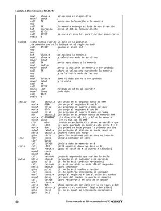 50 Curso avanzado de Microcontroladores PIC •
Capítulo 2. Proyectos con el PIC16F84
movf slave,w ;selecciona el dispositivo
movwf txbuf ;
call TX ;envia esa información a la memoria
nop
call RX ;la memoria entrega el byte de esa dirección
bsf eeprom,do ;envia el ACK de reconocimiento
call BITOUT
call BSTOP ;se envia el stop bit para finalizar comunicación
retlw 0
ESCRIB ;Esta rutina escribe un dato en la posición
;de memoria que se le indique en el registro addr
call BSTART ;genera el start bit
nop ;
nop ;
bcf slave,0 ;selecciona la memoria
movf slave,w ;y selecciona modo de escritura
movwf txbuf ;
call TX ;envía esos datos a la memoria
movf addr,w ;
movwf txbuf ;envía la posición de memoria a ser grabada
call TX ;ahora se selecciona nuevamente la memoria
nop ;y se le indica modo de lectura
nop
movf datao,w ;toma el dato que va a ser grabado
movwf txbuf ;y lo envía
call TX
call BSTOP
movlw .10 ;retardo de 10 ms al escribir
movwf loops ;cada dato
call WAIT
retlw 0
INICIO bsf status,5 ;se ubica en el segundo banco de RAM
movlw 0f0h ;se carga el registro W con 0f
movwf trisa ;se programa el puerto A como salidas
movlw 07fh ;se carga el registro W con 00
movwf trisb ;se programa el puerto B como entradas
bcf status,5 ;se ubica en el primer banco de memoria RAM
movlw b’10100000' ;La dirección A0, A1, y A2 de la memoria
movwf slave ;en el bus I2C es 000
clrf addr ;cuando se enciende el sistema se verifica que
call LEER ;el dato guardado en memoria esté entre 0 y 9
movlw 0ah ;la prueba se hace porque la primera vez que
subwf rxbuf,w ;se encienda el sistema se puede tener un
btfss status,c ;número fuera del rango
goto ciclo ;para las ocasiones posteriores no importa
ini2 clrf conta ;inicia contador en cero
clrf datao
call ESCRIB ;inicia dato de memoria en 0
ciclo call LEER ;LEER memoria, devuelve dato en W
movf rxbuf,w ;pasa el valor de W al puerto A (display)
movwf conta
movwf ptoa
call retardo ;retardo esperando que suelten la tecla
pulsa btfsc ptob,0 ;pregunta si el pulsador está oprimido
goto pulsa ;si no lo está continúa revisándolo
call retardo ;si está oprimido retarda 100 milisegundos
btfsc ptob,0 ;para comprobar
goto pulsa ;si no lo está vuelve a revisar
incf conta ;si lo confirma incrementa el contador
movf conta,w ;carga el registro W con el valor del conteo
movwf datao ;el dato del conteo lo guarda en memoria
call ESCRIB ;para recuperarlo en caso de un apagón
movf conta,w
xorlw 0ah ;hace operación xor para ver si es igual a 0ah
btfss status,z ;prueba si el contador llegó a 0ah (diez)
goto ciclo ;si no es igual se incrementa normalmente
goto ini2 ;
 