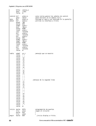 60 Curso avanzado de Microcontroladores PIC •
Capítulo 2. Proyectos con el PIC16F84
btfss status,z
goto limpi
retlw 0
control bcf ptob,rs ;esta rutina genera las señales de control
goto dato2 ;para escribir en el modulo lcd y
dato bsf ptob,rs ;entrega el dato a ser mostrado en la pantalla
dato2 bsf ptob,e ;utiliza la interface a 4 bits
movwf r0e
movlw 0fh
andwf ptob,r
movf r0e,w
andlw 0f0h
iorwf ptob,r
call retardo
bcf ptob,e
call retardo
bsf ptob,e
movlw 0fh
andwf ptob,r
swapf r0e,w
andlw 0f0h
iorwf ptob,r
call retardo
bcf ptob,e
call retardo
retlw 0
tabla addwf pc,r ;mensaje que se muestra
retlw " "
retlw " "
retlw "R"
retlw "E"
retlw "V"
retlw "I"
retlw "S"
retlw "T"
retlw "A"
retlw " "
retlw "E"
retlw "&"
retlw "C"
retlw " "
retlw " "
retlw " "
retlw " " ;mensaje de la segunda línea
retlw "C"
retlw "E"
retlw "K"
retlw "I"
retlw "T"
retlw " "
retlw "-"
retlw " "
retlw "P"
retlw "E"
retlw "R"
retlw "E"
retlw "I"
retlw "R"
retlw "A"
retlw " "
retlw 0
inicio movlw 0ffh ;programación de puertos
tris ptoa ;segun el circuito
movlw 0ch ;
tris ptob ;
begin movlw 02h ;inicia display a 4 bits
 