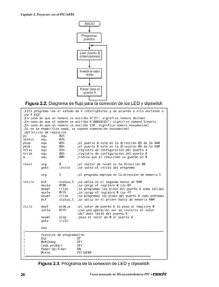 26 Curso avanzado de Microcontroladores PIC •
Capítulo 2. Proyectos con el PIC16F84
INICIO
Programar
puertos
Pasar dato al
puerto A
Leer puerto B
(interruptores)
Invertir el valor
leído
Figura 2.2. Diagrama de flujo para la conexión de los LED y dipswitch
;Este programa lee el estado de 4 interruptores y de acuerdo a ello enciende o
;no 4 LED
;En caso de que un número se escriba D’15': significa número decimal
;En caso de que el número se escriba B’00010101': significa número binario
;En caso de que un número se escriba 15H: significa número hexadecimal
;Si no se especifica nada, se supone numeración hexadecimal
;definición de registros
pc equ 02h
status equ 03h
ptoa equ 05h ;el puerto A está en la dirección 05 de la RAM
ptob equ 06h ;el puerto B está en la dirección 06 de la RAM
trisa equ 85h ;registro de configuración del puerto A
trisb equ 86h ;registro de configuración del puerto B
w equ 00h ;indica que el resultado se guarda en W
reset org 0 ;el vector de reset es la dirección 00
goto inicio ;se salta al inicio del programa
org 5 ;el programa empieza en la dirección de memoria 5
inicio bsf status,5 ;se ubica en el segundo banco de RAM
movlw 0f0h ;se carga el registro W con 0f
movwf trisa ;se programan los pines del puerto A como salidas
movlw 0ffh ;se carga el registro W con ff
movwf trisb ;se programan los pines del puerto B como entradas
bcf status,5 ;se ubica en el primer banco de memoria RAM
ciclo movf ptob,w ;el valor de puerto B lo pasa al registro W
xorlw 0ffh ;con una operación xor se invierte el valor
;del dato leído del puerto B
movwf ptoa ;pasa el valor de W al puerto A
goto ciclo
end
;=============================================================================
; Fusibles de programación
; Osc XT
; Watchdog OFF
; Code protect OFF
; Power-Up-Timer ON
; Micro. PIC16F84
;======================================================================
Figura 2.3. Programa de la conexión de LED y dipswitch
 