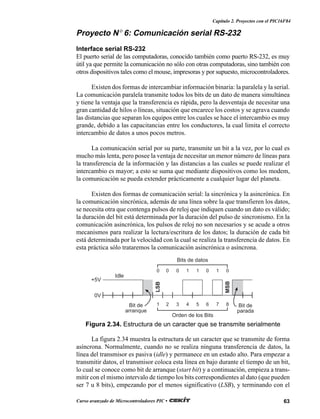 63Curso avanzado de Microcontroladores PIC •
Capítulo 2. Proyectos con el PIC16F84
Proyecto N° 6: Comunicación serial RS-232
Interface serial RS-232
El puerto serial de las computadoras, conocido también como puerto RS-232, es muy
útil ya que permite la comunicación no sólo con otras computadoras, sino también con
otros dispositivos tales como el mouse, impresoras y por supuesto, microcontroladores.
Existen dos formas de intercambiar información binaria: la paralela y la serial.
La comunicación paralela transmite todos los bits de un dato de manera simultánea
y tiene la ventaja que la transferencia es rápida, pero la desventaja de necesitar una
gran cantidad de hilos o líneas, situación que encarece los costos y se agrava cuando
las distancias que separan los equipos entre los cuales se hace el intercambio es muy
grande, debido a las capacitancias entre los conductores, la cual limita el correcto
intercambio de datos a unos pocos metros.
La comunicación serial por su parte, transmite un bit a la vez, por lo cual es
mucho más lenta, pero posee la ventaja de necesitar un menor número de líneas para
la transferencia de la información y las distancias a las cuales se puede realizar el
intercambio es mayor; a esto se suma que mediante dispositivos como los modem,
la comunicación se pueda extender prácticamente a cualquier lugar del planeta.
Existen dos formas de comunicación serial: la sincrónica y la asincrónica. En
la comunicación sincrónica, además de una línea sobre la que transfieren los datos,
se necesita otra que contenga pulsos de reloj que indiquen cuando un dato es válido;
la duración del bit está determinada por la duración del pulso de sincronismo. En la
comunicación asincrónica, los pulsos de reloj no son necesarios y se acude a otros
mecanismos para realizar la lectura/escritura de los datos; la duración de cada bit
está determinada por la velocidad con la cual se realiza la transferencia de datos. En
esta práctica sólo trataremos la comunicación asincrónica o asíncrona.
La figura 2.34 muestra la estructura de un caracter que se transmite de forma
asíncrona. Normalmente, cuando no se realiza ninguna transferencia de datos, la
línea del transmisor es pasiva (idle) y permanece en un estado alto. Para empezar a
transmitir datos, el transmisor coloca esta línea en bajo durante el tiempo de un bit,
lo cual se conoce como bit de arranque (start bit) y a continuación, empieza a trans-
mitir con el mismo intervalo de tiempo los bits correspondientes al dato (que pueden
ser 7 u 8 bits), empezando por el menos significativo (LSB), y terminando con el
0 0 0 1 1 0 1 0
+5V
0V
Bits de datos
1 2 3 4 5 6 7 8
Orden de los Bits
Bit de
arranque
Bit de
parada
Idle
LSB
MSB
Figura 2.34. Estructura de un caracter que se transmite serialmente
 