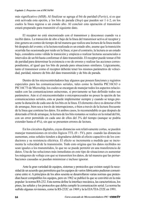 64 Curso avanzado de Microcontroladores PIC •
Capítulo 2. Proyectos con el PIC16F84
más significativo (MSB). Al finalizar se agrega el bit de paridad (Parity), si es que
está activada esta opción, y los bits de parada (Stop) que pueden ser 1 ó 2, en los
cuales la línea regresa a un estado alto. Al concluir esta operación el transmisor
estará preparado para transmitir el siguiente dato.
El receptor no está sincronizado con el transmisor y desconoce cuando va a
recibir datos. La transición de alto a bajo de la línea del transmisor activa al receptor y
éste genera un conteo de tiempo de tal manera que realiza una lectura de la línea medio
bit después del evento; si la lectura realizada es un estado alto, asume que la transición
ocurrida fue ocasionada por ruido en la línea; si por el contrario, la lectura es un estado
bajo, considera como válida la transición y empieza a realizar lecturas secuenciales a
intervalos de un bit hasta conformar el dato transmitido. El receptor puede tomar el bit
de paridad para determinar la existencia o no de errores y realizar las acciones corres-
pondientes, al igual que los bits de parada para situaciones similares. Lógicamente,
tanto el transmisor como el receptor deberán tener los mismos parámetros de veloci-
dad, paridad, número de bits del dato transmitido y de bits de parada.
Dentro de los microcontroladores hay algunos que poseen funciones y registros
especiales para las comunicaciones seriales, tales como la familia PIC16C63 o
PIC16C73 de Microchip, los cuales se encargan de manejar todos los aspectos relacio-
nados con las comunicaciones asíncronas, si previamente se han definido todos sus
parámetros. Aún si el microcontrolador o microprocesador no posee la opción de las
comunicaciones seriales, esta se puede implementar siempre y cuando se tenga pre-
sente la duración de cada uno de los bits en la línea. El elemento clave es detectar el bit
de arranque, bien sea a través de interrupciones, o bien a través de la lectura frecuente
de la línea que contiene los datos. En ambos casos, lo recomendable es que después de
detectado el bit de arranque, la lectura de los bits restantes se realice en la mitad del bit,
con un error permitido en cada uno de ellos del 3% del tiempo (aunque se podría
extender hasta el 4%), sin que se presenten errores de lectura.
En los circuitos digitales, cuyas distancias son relativamente cortas, se pueden
manejar transmisiones en niveles lógicos TTL (0 - 5V), pero cuando las distancias
aumentan, estas señales tienden a degradarse debido al efecto capacitivo de los con-
ductores y su resistencia eléctrica. El efecto se incrementa a medida que se incre-
menta la velocidad de la transmisión. Todo esto origina que los datos recibidos no
sean iguales a los transmitidos, lo que no se puede permitir en una transferencia de
datos. Una de las soluciones más inmediatas en este tipo de situaciones es aumentar
los márgenes de voltaje con que se transmiten los datos, de tal manera que las pertur-
baciones causadas se puedan minimizar e incluso ignorar.
Ante la gran variedad de equipos, sistemas y protocolos que existen surgió la nece-
sidaddeunacuerdoquepermitieraquelosequiposdevariosfabricantespudierancomuni-
carse entre sí.Aprincipios de los años sesenta se desarrollaron varias normas que preten-
dían hacer compatibles los equipos, pero en 1962 se publicó la que se convirtió en la más
popular: la norma RS-232. Esta norma define la interface mecánica, las características, los
pines, las señales y los protocolos que debía cumplir la comunicación serial. La norma ha
sufrido algunas revisiones, como la RS-232C en 1969 y la la EIA/TIA-232E en 1991.
 