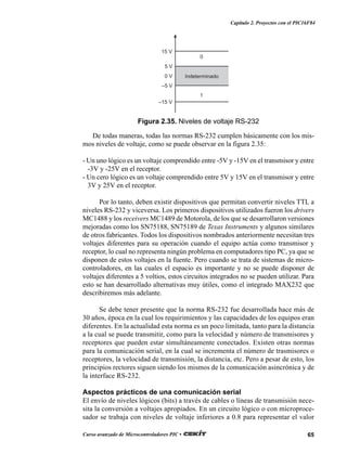 65Curso avanzado de Microcontroladores PIC •
Capítulo 2. Proyectos con el PIC16F84
De todas maneras, todas las normas RS-232 cumplen básicamente con los mis-
mos niveles de voltaje, como se puede observar en la figura 2.35:
- Un uno lógico es un voltaje comprendido entre -5V y -15V en el transmisor y entre
-3V y -25V en el receptor.
- Un cero lógico es un voltaje comprendido entre 5V y 15V en el transmisor y entre
3V y 25V en el receptor.
Por lo tanto, deben existir dispositivos que permitan convertir niveles TTL a
niveles RS-232 y viceversa. Los primeros dispositivos utilizados fueron los drivers
MC1488 y los receivers MC1489 de Motorola, de los que se desarrollaron versiones
mejoradas como los SN75188, SN75189 de Texas Instruments y algunos similares
de otros fabricantes. Todos los dispositivos nombrados anteriormente necesitan tres
voltajes diferentes para su operación cuando el equipo actúa como transmisor y
receptor, lo cual no representa ningún problema en computadores tipo PC, ya que se
disponen de estos voltajes en la fuente. Pero cuando se trata de sistemas de micro-
controladores, en las cuales el espacio es importante y no se puede disponer de
voltajes diferentes a 5 voltios, estos circuitos integrados no se pueden utilizar. Para
esto se han desarrollado alternativas muy útiles, como el integrado MAX232 que
describiremos más adelante.
Se debe tener presente que la norma RS-232 fue desarrollada hace más de
30 años, época en la cual los requirimientos y las capacidades de los equipos eran
diferentes. En la actualidad esta norma es un poco limitada, tanto para la distancia
a la cual se puede transmitir, como para la velocidad y número de transmisores y
receptores que pueden estar simultáneamente conectados. Existen otras normas
para la comunicación serial, en la cual se incrementa el número de trasmisores o
receptores, la velocidad de transmisión, la distancia, etc. Pero a pesar de esto, los
principios rectores siguen siendo los mismos de la comunicación asincrónica y de
la interface RS-232.
Aspectos prácticos de una comunicación serial
El envío de niveles lógicos (bits) a través de cables o líneas de transmisión nece-
sita la conversión a voltajes apropiados. En un circuito lógico o con microproce-
sador se trabaja con niveles de voltaje inferiores a 0.8 para representar el valor
0
Indeterminado
1
15 V
–15 V
5 V
–5 V
0 V
Figura 2.35. Niveles de voltaje RS-232
 