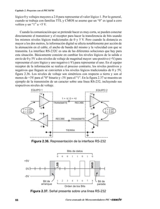 66 Curso avanzado de Microcontroladores PIC •
Capítulo 2. Proyectos con el PIC16F84
lógico 0 y voltajes mayores a 2.0 para representar el valor lógico 1. Por lo general,
cuando se trabaja con familias TTL y CMOS se asume que un “0” es igual a cero
voltios y un “1” a +5 V.
Cuando la comunicación que se pretende hacer es muy corta, se pueden conectar
directamente el transmisor y el receptor para hacer la transferencia de bits usando
los mismos niveles lógicos tradicionales de 0 y 5 V. Pero cuando la distancia es
mayor a los dos metros, la información digital se afecta notablemente por acción de
la atenuación en el cable, el ancho de banda del mismo y la velocidad con que se
transmita. La interface RS-232C es una de las diferentes soluciones que hay para
esta situación. Básicamente consiste en cambiar los niveles lógicos de la salida o
envío de 0 y 5V a dos niveles de voltaje de magnitud mayor: uno positivo (+V) para
representar el cero lógico y uno negativo (-V) para representar el uno. En el equipo
receptor de la información se realiza el proceso contrario, los niveles positivos y
negativos que lleguen se convierten a los niveles lógicos tradicionales de 0 y 5V,
figura 2.36. Los niveles de voltaje son simétricos con respecto a tierra y son al
menos de +3V para el "0" binario y -3V para el "1". En la figura 2.37 se muestra un
ejemplo de la transmisión de un caracter sobre una línea RS-232, incluyendo sus
respectivos niveles de voltaje.
Figura 2.36. Representación de la interface RS-232
~~~~
EQUIPO 1 EQUIPO 2
RECIBE TRANSMITE
TRANSMITE RECIBE
TIERRA
-V
+V
-V
+V
-V
+V
-V
+V
1 > 2.0V
0 < 0.8V
1 > 2.0V
0 < 0.8V
1 = -V, 0 = +V
Figura 2.37. Señal presente sobre una línea RS-232
0 0 0 1 1 0 1 0
1 2 3 4 5 6 7 8
+5V
0V
-5V
Bits de datos
Orden de los Bits
Bit de
arranque
Bit de
parada
LSB
MSB
 