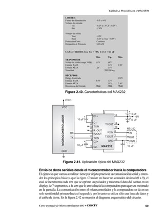 69Curso avanzado de Microcontroladores PIC •
Capítulo 2. Proyectos con el PIC16F84
Envío de datos seriales desde el microcontrolador hacia la computadora
El ejercicio que vamos a realizar tiene por objeto practicar la comunicación serial y enten-
der los principios básicos que la rigen. Consiste en hacer un contador decimal (0 a 9), el
cual se incrementa cada vez que se oprime un pulsador y muestra el dato del conteo en un
display de 7 segmentos, a la vez que lo envía hacia la computadora para que sea mostrado
en la pantalla. La comunicación entre el microcontrolador y la computadora se da en un
solo sentido (del primero hacia el segundo), por lo tanto se utiliza sólo una línea de datos y
el cable de tierra. En la figura 2.42 se muestra el diagrama esquemático del circuito.
LIMITES:
Fuente de alimentación -0.3 a +6V
Voltajes de entrada:
Tin -0.3V a ( VCC - 0.3V)
Rin ± 30V
Voltajes de salida:
Tout ±15V
Rout -0.3V a (Vcc + 0.3V)
Protección Corto Continua
Disipación de Potencia 842 mW
CARACTERISTICAS a Vcc = +5V, C1-C4 = 0.1 µF
Min. Típ. Máx.
TRANSMISOR
Voltaje de salida (carga 3KΩ) ±5V ±8V
Entrada BAJA 1.4V 0.8V
Entrada ALTA 2V 1.4V
Velocidad 200 Kb/seg.
RECEPTOR
Rango de entrada ±30V
Entrada BAJA 0.8V 1.3V
Entrada ALTA 1.8V 2.4V
Resistencia de Entrada 3KΩ 5KΩ 7KΩ
Figura 2.40. Características del MAX232
MAX232
MICROCONTROLADOR
GND
VCC
RX
TX
1
3
11
12
9
10
4
5
2
+
-
+
-
+
-
+
-
+
-
16
14
13
8
7
15
C1+
C1-
T1IN
T2IN
R1OUT
R2OUT
C2+
C2-
R2IN
T2OUT
T1OUT
GND GND
OUT
IN
10 µF
10 µF
10 µF
10 µF
10 µF
RS-232
+VCC
+5V
Figura 2.41. Aplicación típica del MAX232
 