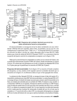 70 Curso avanzado de Microcontroladores PIC •
Capítulo 2. Proyectos con el PIC16F84
RA3
RA2
RA1
RA0
RA4/TOCKI
MCLR
RB7
RB6
RB5
RB4
RB3
RB2
RB1
RB0
OSC1
OSC2
VDD
VSS
D
C
B
A
a
b
c
d
e
f
g
VCC
GND
100Ω
+5V
10K
RESET
+5V
PIC16F84
20pF
20pF
9368
Cátodo común
+5V
4MHz
1K
+5V
C1+
V+
C1-
C2+
C2-
V-
T2OUT
R21N
VCC
GND
T1OUT
T11N
R1OUT
T11N
T2IN
R2OUT
MAX232
+5V
+5V
2N3906
2.7K
16
15
14
13
12
11
10
9
+
10µF
1
2
3
4
5
6
7
8
+
10µF
10µF
10µF
+5V
5
4
3
2
1
9
8
7
6
Conector DB9
hembra
Hacer estos
puentes en el
conector
+
+
4
3
3 8
6
2
1
7
13
12
11
10
9
15
14
16
Conectar al
computador
+
Figura 2.42. Diagrama del contador decimal que envía los
datos serialmente hacia la computadora
El microcontrolador se encarga de enviar los datos serialmente con una veloci-
dad de 1200 bps (bits por segundo), datos 8 bits, sin paridad y con un stop bit, esta
configuración se representa como “1200, 8, N, 1”. El integrado MAX232 se encarga
de convertir los datos a niveles de voltaje adecuados para la línea RS-232. Debe
notarse que el pin de salida del MAX232 llamado T2OUT va a conectarse al pin de
recepción del puerto serial de la computadora (comparar con la figura 2.38).
Dado que la conexión hacia la computadora se realiza con un conector de 9 pines, esta
se puede hacer directamente al puerto COM1 (de 9 pines), donde normalmente se conecta
el mouse. Si se desea que este permanezca en su sitio, se requiere un adaptador RS-232 de
9 a 25 pines para que se pueda hacer la conexión al COM2 (de 25 pines).
Programa del microcontrolador. En la figura 2.43 se muestra el listado completo
del programa, es muy similar al del segundo ejercicio (contador decimal) que se
encuentra en la figura 2.6, la diferencia radica en que se han agregado dos rutinas.
La primera de ellas, llamada ENVIAR, se encarga de tomar el dato del registro W y
transmitirlo serialmente por el pin RB7 del microcontrolador. La rutina llamada DELAY1
se encarga de hacer el retardo de tiempo necesario para sostener cada bit transmitido en la
línea; ese retardo está calculado para un oscilador de 4 MHz. El cálculo es muy sencillo: si
se transmiten 1200 bits en un segundo, el tiempo de cada bit es de 833µs (1/1200=833µs);
como la rutina de retardo tiene un ciclo que toma cinco períodos del reloj (5 µs), se divide
833/5 y se obtiene la constante de retardo 166. Un caso especial es la rutina que transmite
un bit y medio para leer el primer bit, incluyendo el retardo del start bit, en este caso la
constante es 1.5 veces la de un bit, es decir 249. Las otras partes del programa se encargan
dellevarelconteodelnúmerodevecesqueseoprimaelpulsadorydeactualizareldisplay.
 