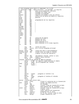 71Curso avanzado de Microcontroladores PIC •
Capítulo 2. Proyectos con el PIC16F84
; este programa envia datos al computador via rs-232
; velocidad = 1200 , datos de 8 bits , sin paridad , un stop bit
indf equ 0h ;para direccionamiento indirecto
tmro equ 1h ;contador de tiempo real
pc equ 2h ;contador de programa
status equ 3h ;registro de estados y bits de control
fsr equ 4h ;selecccion de bancos de memoria y registros
ptoa equ 5h ;puertos
ptob equ 6h
trisa equ 85h ;programación de los registros
trisb equ 86h
trans equ 0ch ;
r0d equ 0dh ;
r0e equ 0eh ;
unidad equ 10h ;
decena equ 11h ;
centena equ 12h ;
r14 equ 14h ;
r1b equ 1bh ;
loops equ 13h
loops2 equ 14h
conta equ 15h
z equ 2
rp0 equ 5h ;selección de página
z equ 2h ;bandera de cero
c equ 0h ;bandera de carry
w equ 0h ;para almacenar en w
r equ 1h ;para almacenar en el mismo registro
tx equ 7h
org 00 ;vector de reset
goto inicio ;va a iniciar programa principal
org 05h
delay1 movlw .166 ;carga para 833 µs aproximadamente
startup movwf r0e ;llevar valor de carga al retardo
redo nop ;limpiar circuito de vigilancia
nop
decfsz r0e ;decrementar retardo, saltar si cero
goto redo ;repetir hasta terminar
retlw 0 ;retornar
retardo ;subrutina de retardo de 100 milisegundos
movlw d’100' ;el registro loops contiene el n£mero
movwf loops ;de milisegundos del retardo
top2 movlw d’110' ;
movwf loops2 ;
top nop
nop
nop
nop
nop
nop
decfsz loops2 ;pregunta si terminó 1 ms
goto top
decfsz loops ;pregunta si termina el retardo
goto top2
retlw 0
enviar ;rutina para enviar dato
movwf trans ;llevar el contenido de w a transmisión
xmrt movlw 8 ;cargar con número de bits
movwf r0d ;el contador
bcf ptob,tx ;colocar línea de transmisión en bajo
call delay1 ;para generar bit de arranque
xnext bcf ptob,tx ;colocar línea de transmisión en bajo
bcf status,c ;limpiar carry
rrf trans ;rotar registro de transmisión
btfsc status,c ;preguntar por el carry
bsf ptob,tx ;si es uno, colocar línea en alto
call delay1 ;llamar retardo de 1 bit
 