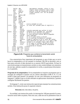 72 Curso avanzado de Microcontroladores PIC •
Capítulo 2. Proyectos con el PIC16F84
Una característica bien importante del programa es que al dato que se envía
hacia la computadora se le ha sumado la constante 30h (48 en decimal), esto se
hace para convertir el dato decimal en su caracter ASCII equivalente. Se hace la
conversión porque en transmisiones seriales es más común trabajar con caracteres
de este tipo, además cuando la computadora lo reciba, se puede pasar directamen-
te a la pantalla.
Programa de la computadora. En la computadora se requiere un programa que se
encargue de configurar el puerto con los valores adecuados (1200, 8, N, 1) y de
recibir el dato para pasarlo a la pantalla. En este caso utilizamos un programa en
lenguaje C, debido a que es el más utilizado en aplicaciones electrónicas y permite
configurar fácilmente los puertos.
En lenguaje C, existe una instrucción especial para manejar las comunicaciones
seriales. Esta instrucción posee la siguiente sintaxis:
bioscom(cmd, char abyte, int port);
En realidad, esta instrucción acude a la interrupción 14H para permitir la comu-
nicación serial sobre un puerto. Para este caso, cada uno de los parámetros tiene el
decfsz r0d ;decrementar contador, saltar si cero
goto xnext ;repetir hasta transmitir todo el dato
bsf ptob,tx ;colocar línea de transmisión en alto
call delay1 ;llamar retardo 1 bit -bit de parada-
retlw 0 ;retornar
inicio bsf status,rp0
movlw 00h
movwf trisa
movlw 07fh
movwf trisb
bcf status,rp0
bsf ptob,tx
clrf conta ;inicia contador en cero
ciclo movf conta,w ;el valor del contador pasa al registro w
movwf ptoa
addlw 30h
call enviar
call retardo ;retardo esperando que suelten la tecla
pulsa btfsc ptob,0 ;pregunta si el pulsador est oprimido
goto pulsa ;si no lo está continua revisándolo
call retardo ;si está oprimido retarda 100 milisegundos
btfsc ptob,0 ;para comprobar
goto pulsa ;si no lo está vuelve a revisar
incf conta ;si lo confirma incrementa el contador
movf conta,w ;carga el registro w con el valor del conteo
xorlw 0ah ;hace operación xor para ver si es igual a 0ah
btfsc status,z ;prueba si el contador llegó a 0ah (diez)
goto inicio ;si es igual el contador se pone en ceros
goto ciclo ;si no llegó a diez incrementa normalmente
end ;y actualiza el display
; ****** pic16f84 ********
; ****** wdt = off *******
; ****** osc = xt *******
; ****** cp = on ******
Figura 2.43. Programa que contiene la transmisión serial
hacia la computadora
 
