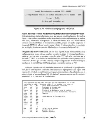 75Curso avanzado de Microcontroladores PIC •
Capítulo 2. Proyectos con el PIC16F84
;este programa recibe datos enviados por la computadora via rs-232
;velocidad = 1200 , datos de 8 bits , sin paridad , un stop bit
indf equ 0h ;para direccionamiento indirecto
tmro equ 1h ;contador de tiempo real
pc equ 2h ;contador de programa
status equ 3h ;registro de estados y bits de control
fsr equ 4h ;selecccion de bancos de memoria y registros
ptoa equ 5h ;puertos
ptob equ 6h
trisa equ 85h ;programación de los registros
trisb equ 86h
r0d equ 0dh ;
r0e equ 0eh ;
conta equ 10h
recep equ 11h
z equ 2
c equ 0
rp0 equ 5h ;selección de página
z equ 2h ;bandera de cero
c equ 0h ;bandera de carry
Figura 2.45. Pantallazo del programa RECIBE1
Envío de datos seriales desde la computadora hacia el microcontrolador
Este ejercicio es similar al anterior, solo que en esta ocasión el conteo decimal se
lleva a cabo en la computadora (se incrementa el contador cada vez que se oprime
una tecla), mostrando en la pantalla el valor del conteo. A su vez, dicho dato es
enviado serialmente hacia el microcontrolador PIC, el cual los recibe luego que el
integrado MAX232 adecua los niveles de voltaje. El número también es mostrado
en un display de siete segmentos. El circuito es el mismo de la figura 2.42.
Programa del microcontrolador. En este caso el pin RB6 del microcontrolador se
debe programar como entrada para leer los datos seriales. El principal cambio res-
pecto al ejercicio anterior consiste en que la rutina ENVIAR se ha cambiado por la
rutina RECIBIR, la cual tiene las temporizaciones y el orden exacto para recibir el
dato serial. Nótese que los datos salen del computador por el pin de transmisión y se
reciben en el pin R2IN del MAX232, el cual a su vez los entrega al PIC.
Aquí son válidas todas las consideraciones que se hicieron en el ejemplo ante-
rior, por lo tanto dejamos al lector la tarea de estudiar el programa. En la figura 2.46
se muestra el listado completo con sus respectivos comentarios. Se debe notar que al
dato recibido se le resta el valor 30h (48 decimal) porque se supone que la computa-
dora envía es el caracter ASCII del número.
 