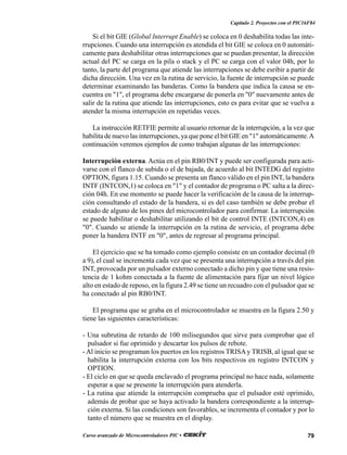 79Curso avanzado de Microcontroladores PIC •
Capítulo 2. Proyectos con el PIC16F84
Si el bit GIE (Global Interrupt Enable) se coloca en 0 deshabilita todas las inte-
rrupciones. Cuando una interrupción es atendida el bit GIE se coloca en 0 automáti-
camente para deshabilitar otras interrupciones que se puedan presentar, la dirección
actual del PC se carga en la pila o stack y el PC se carga con el valor 04h, por lo
tanto, la parte del programa que atiende las interrupciones se debe esribir a partir de
dicha dirección. Una vez en la rutina de servicio, la fuente de interrupción se puede
determinar examinando las banderas. Como la bandera que indica la causa se en-
cuentra en "1", el programa debe encargarse de ponerla en "0" nuevamente antes de
salir de la rutina que atiende las interrupciones, esto es para evitar que se vuelva a
atender la misma interrupción en repetidas veces.
La instrucción RETFIE permite al usuario retornar de la interrupción, a la vez que
habilita de nuevo las interrupciones, ya que pone el bit GIE en "1" automáticamente.A
continuación veremos ejemplos de como trabajan algunas de las interrupciones:
Interrupción externa. Actúa en el pin RB0/INT y puede ser configurada para acti-
varse con el flanco de subida o el de bajada, de acuerdo al bit INTEDG del registro
OPTION, figura 1.15. Cuando se presenta un flanco válido en el pin INT, la bandera
INTF (INTCON,1) se coloca en "1" y el contador de programa o PC salta a la direc-
ción 04h. En ese momento se puede hacer la verificación de la causa de la interrup-
ción consultando el estado de la bandera, si es del caso también se debe probar el
estado de alguno de los pines del microcontrolador para confirmar. La interrupción
se puede habilitar o deshabilitar utilizando el bit de control INTE (INTCON,4) en
"0". Cuando se atiende la interrupción en la rutina de servicio, el programa debe
poner la bandera INTF en "0", antes de regresar al programa principal.
El ejercicio que se ha tomado como ejemplo consiste en un contador decimal (0
a 9), el cual se incrementa cada vez que se presenta una interrupción a través del pin
INT, provocada por un pulsador externo conectado a dicho pin y que tiene una resis-
tencia de 1 kohm conectada a la fuente de alimentación para fijar un nivel lógico
alto en estado de reposo, en la figura 2.49 se tiene un recuadro con el pulsador que se
ha conectado al pin RB0/INT.
El programa que se graba en el microcontrolador se muestra en la figura 2.50 y
tiene las siguientes características:
- Una subrutina de retardo de 100 milisegundos que sirve para comprobar que el
pulsador si fue oprimido y descartar los pulsos de rebote.
- Al inicio se programan los puertos en los registros TRISAy TRISB, al igual que se
habilita la interrupción externa con los bits respectivos en registro INTCON y
OPTION.
- El ciclo en que se queda enclavado el programa principal no hace nada, solamente
esperar a que se presente la interrupción para atenderla.
- La rutina que atiende la interrupción comprueba que el pulsador esté oprimido,
además de probar que se haya activado la bandera correspondiente a la interrup-
ción externa. Si las condiciones son favorables, se incrementa el contador y por lo
tanto el número que se muestra en el display.
 