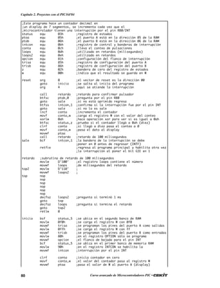 80 Curso avanzado de Microcontroladores PIC •
Capítulo 2. Proyectos con el PIC16F84
;Este programa hace un contador decimal en
;un display de 7 segmentos, se incrementa cada vez que el
;microcontrolador tienen una interrupción por el pin RB0/INT
status equ 03h ;registro de estados
ptoa equ 05h ;el puerto A está en la dirección 05 de la RAM
ptob equ 06h ;el puerto B está en la dirección 06 de la RAM
intcon equ 0bh ;registro de control y banderas de interrupción
conta equ 0ch ;lleva el conteo de pulsaciones
loops equ 0dh ;utilizado en retardos (milisegundos)
loops2 equ 0eh ;utilizado en retardos
opcion equ 81h ;configuración del flanco de interrupción
trisa equ 85h ;registro de configuración del puerto A
trisb equ 86h ;registro de configuración del puerto B
z equ 02h ;bandera de cero del registro de estados
w equ 00h ;indica que el resultado se guarda en W
reset org 0 ;el vector de reset es la dirección 00
goto inicio ;se salta al inicio del programa
org 4 ;aquí se atiende la interrupción
call retardo ;retardo para confirmar pulsador
btfsc ptob,0 ;pregunta por el pin RB0
goto sale ;si no está oprimido regresa
btfss intcon,1 ;confirma si la interrupción fue por el pin INT
goto sale ;si no lo es sale
incf conta ;incrementa el contador
movf conta,w ;carga el registro W con el valor del conteo
xorlw 0ah ;hace operación xor para ver si es igual a 0ah
btfsc status,z ;prueba si el contador llegó a 0ah (diez)
clrf conta ;si llegó a diez pasa el conteo a 0
movf conta,w ;pasa el dato al display
movwf ptoa ;
call retardo ;retardo de 100 milisegundos
sale bcf intcon,1 ;la bandera de la interrupción se debe
;poner en 0 antes de regresar (INTF)
retfie ;regresa al programa principal y habilita otra vez
;la interrupción al poner el bit GIE en 1
retardo ;subrutina de retardo de 100 milisegundos
movlw D’100' ;el registro loops contiene el número
movwf loops ;de milisegundos del retardo
top2 movlw D’110' ;
movwf loops2 ;
top nop
nop
nop
nop
nop
nop
decfsz loops2 ;pregunta si terminó 1 ms
goto top
decfsz loops ;pregunta si termina el retardo
goto top2
retlw 0
inicio bsf status,5 ;se ubica en el segundo banco de RAM
movlw 0f0h ;se carga el registro W con 0f0
movwf trisa ;se programan los pines del puerto A como salidas
movlw 0ffh ;se carga el registro W con ff
movwf trisb ;se programan los pines del puerto B como entradas
movlw 80h ;en el registro OPTION sólo se programa
movwf opcion ;el flanco de bajada para el pin INT
bcf status,5 ;se ubica en el primer banco de memoria RAM
movlw 90h ;en el registro INTCON se habilita la
movwf intcon ;interrupción por el pin INT
clrf conta ;inicia contador en cero
movf conta,w ;el valor del contador pasa al registro W
movwf ptoa ;pasa el valor de W al puerto A (display)
 