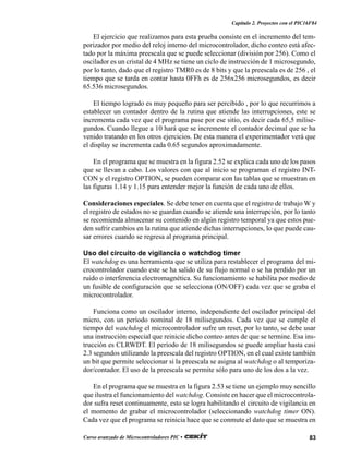 83Curso avanzado de Microcontroladores PIC •
Capítulo 2. Proyectos con el PIC16F84
El ejercicio que realizamos para esta prueba consiste en el incremento del tem-
porizador por medio del reloj interno del microcontrolador, dicho conteo está afec-
tado por la máxima preescala que se puede seleccionar (división por 256). Como el
oscilador es un cristal de 4 MHz se tiene un ciclo de instrucción de 1 microsegundo,
por lo tanto, dado que el registro TMR0 es de 8 bits y que la preescala es de 256 , el
tiempo que se tarda en contar hasta 0FFh es de 256x256 microsegundos, es decir
65.536 microsegundos.
El tiempo logrado es muy pequeño para ser percibido , por lo que recurrimos a
establecer un contador dentro de la rutina que atiende las interrupciones, este se
incrementa cada vez que el programa pase por ese sitio, es decir cada 65,5 milise-
gundos. Cuando llegue a 10 hará que se incremente el contador decimal que se ha
venido tratando en los otros ejercicios. De esta manera el experimentador verá que
el display se incrementa cada 0.65 segundos aproximadamente.
En el programa que se muestra en la figura 2.52 se explica cada uno de los pasos
que se llevan a cabo. Los valores con que al inicio se programan el registro INT-
CON y el registro OPTION, se pueden comparar con las tablas que se muestran en
las figuras 1.14 y 1.15 para entender mejor la función de cada uno de ellos.
Consideraciones especiales. Se debe tener en cuenta que el registro de trabajo W y
el registro de estados no se guardan cuando se atiende una interrupción, por lo tanto
se recomienda almacenar su contenido en algún registro temporal ya que estos pue-
den sufrir cambios en la rutina que atiende dichas interrupciones, lo que puede cau-
sar errores cuando se regresa al programa principal.
Uso del circuito de vigilancia o watchdog timer
El watchdog es una herramienta que se utiliza para restablecer el programa del mi-
crocontrolador cuando este se ha salido de su flujo normal o se ha perdido por un
ruido o interferencia electromagnética. Su funcionamiento se habilita por medio de
un fusible de configuración que se selecciona (ON/OFF) cada vez que se graba el
microcontrolador.
Funciona como un oscilador interno, independiente del oscilador principal del
micro, con un período nominal de 18 milisegundos. Cada vez que se cumple el
tiempo del watchdog el microcontrolador sufre un reset, por lo tanto, se debe usar
una instrucción especial que reinicie dicho conteo antes de que se termine. Esa ins-
trucción es CLRWDT. El período de 18 milisegundos se puede ampliar hasta casi
2.3 segundos utilizando la preescala del registro OPTION, en el cual existe también
un bit que permite seleccionar si la preescala se asigna al watchdog o al temporiza-
dor/contador. El uso de la preescala se permite sólo para uno de los dos a la vez.
En el programa que se muestra en la figura 2.53 se tiene un ejemplo muy sencillo
que ilustra el funcionamiento del watchdog. Consiste en hacer que el microcontrola-
dor sufra reset continuamente, esto se logra habilitando el circuito de vigilancia en
el momento de grabar el microcontrolador (seleccionando watchdog timer ON).
Cada vez que el programa se reinicia hace que se conmute el dato que se muestra en
 