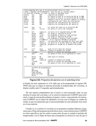 85Curso avanzado de Microcontroladores PIC •
Capítulo 2. Proyectos con el PIC16F84
el display de siete segmentos (1 ó 0), dado que se ha programado el registro OP-
TION para que se asigne la máxima preescala al temporizador del watchdog, el
display cambia cada 2.3 segundos aproximadamente.
De esta manera comprobamos que el micro se está reseteando cada vez que
termina el conteo del watchdog y no se utiliza la instrucción CLRWDT para reini-
ciarlo. Luego de esta prueba quitamos el punto y coma ( ;) que precede a la instruc-
ción CLRWDT con el objeto de habilitarla. En este caso el display no cambia de
estado, lo que nos demuestra que el microcontrolador no está sufriendo reset como
en el caso anterior.
Cuando se va a utilizar el watchdog en un programa complejo debemos asegu-
rarnos que el flujo del programa permita ubicar una o varias instrucciones CLRWDT
en sitios específicos, por los cuales se pase antes de que se cumpla el período del
temporizador, con el objeto de hacer que el programa se reinicie en caso de que el
Figura 2.53. Programa del ejercicio con el watchdog timer
;Este programa hace que el microcontrolador sufra un reset
;cada 2 segundos aproximadamente, cada vez que se resetea cambia
;el dato del display, el reset lo causa el watchdog timer
status equ 03h ;registro de estados
ptoa equ 05h ;el puerto A está en la dirección 05 de la RAM
ptob equ 06h ;el puerto B está en la dirección 06 de la RAM
cambia equ 0fh ;registro con el bit que hace cambiar el display
opcion equ 81h ;configuración del flanco de interrupción
trisa equ 85h ;registro de configuración del puerto A
trisb equ 86h ;registro de configuración del puerto B
reset org 0 ;el vector de reset es la dirección 00
goto inicio ;se salta al inicio del programa
inicio bsf status,5 ;se ubica en el segundo banco de RAM
movlw 0f0h ;se carga el registro W con 0f
movwf trisa ;se programa el puerto A como salidas
movlw 0ffh ;se carga el registro W con 00
movwf trisb ;se programa el puerto B como entradas
movlw b’11001111' ;en el registro OPTION se programa
movwf opcion ;la preescala del watchdog (en este caso 128)
bcf status,5 ;se ubica en el primer banco de memoria RAM
btfss cambia,0 ;pregunta el estado de la bandera de prueba
goto uno
cero clrf ptoa ;pone en 0 el dato del display
bcf cambia,0 ;conmuta la bandera de prueba
;clrwdt ;borrar el conteo del watchdog timer
goto cero ;se queda en este ciclo esperando el reset
uno movlw 01 ;dato para el display
movwf ptoa
bsf cambia,0 ;conmuta la bandera de prueba
;clrwdt ;borrar el conteo del watchdog timer
goto uno ;se queda en este ciclo esperando el reset
end
;======================================================================
; Fusibles de programación
; Osc XT
; Watchdog ON
; Code protect OFF
; Power-Up-Timer ON
; Micro. PIC16F84
;======================================================================
 