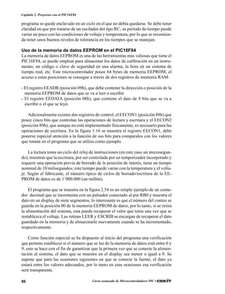 86 Curso avanzado de Microcontroladores PIC •
Capítulo 2. Proyectos con el PIC16F84
programa se quede enclavado en un ciclo en el que no debía quedarse. Se debe tener
claridad en que por tratarse de un oscilador del tipo RC, su período de tiempo puede
variar un poco con las condiciones de voltaje y temperatura, por lo que se recomien-
da tener unos buenos niveles de tolerancia en los tiempos que se manejan.
Uso de la memoria de datos EEPROM en el PIC16F84
La memoria de datos EEPROM es una de las herramientas más valiosas que tiene el
PIC16F84, se puede emplear para almacenar los datos de calibración en un instru-
mento, un código o clave de seguridad en una alarma, la hora en un sistema de
tiempo real, etc. Este microcontrolador posee 64 bytes de memoria EEPROM, el
acceso a estas posiciones se consigue a través de dos registros de memoria RAM:
- El registro EEADR (posición 09h), que debe contener la dirección o posición de la
memoria EEPROM de datos que se va a leer o escribir.
- El registro EEDATA (posición 08h), que contiene el dato de 8 bits que se va a
escribir o el que se leyó.
Adicionalmente existen dos registros de control, el EECON1 (posición 88h) que
posee cinco bits que controlan las operaciones de lectura y escritura y el EECON2
(posición 89h), que aunque no está implementado físicamente, es necesario para las
operaciones de escritura. En la figura 1.16 se muestra el registro EECON1, debe
ponerse especial atención a la función de sus bits para comparalos con los valores
que toman en el programa que se utiliza como ejemplo.
La lectura toma un ciclo del reloj de instrucciones (en este caso un microsegun-
do), mientras que la escritura, por ser controlada por un temporizador incorporado y
requerir una operación previa de borrado de la posición de interés, tiene un tiempo
nominal de 10 milisegundos; este tiempo puede variar con la temperatura y el volta-
je. Según el fabricante, el número típico de ciclos de borrado/escritura de la EE-
PROM de datos es de 1’000.000 (un millón).
El programa que se muestra en la figura 2.54 es un simple ejemplo de un conta-
dor decimal que se incrementa con un pulsador conectado al pin RB0 y muestra el
dato en un display de siete segmentos, lo interesante es que el número del conteo se
guarda en la posición 00 de la memoria EEPROM de datos, por lo tanto, si se retira
la alimentación del sistema, esta puede recuperar el valor que tenía una vez que se
restablezca el voltaje. Las rutinas LEER y ESCRIB se encargan de recuperar el dato
guardado en la memoria y de almacenarlo nuevamente cuando se ha incrementado,
respectivamente.
Como función especial se ha dispuesto al inicio del programa una verificación
que permite establecer si el número que se lee de la memoria de datos está entre 0 y
9, esto se hace con el fin de garantizar que la primera vez que se conecte la alimen-
tación al sistema, el dato que se muestre en el display sea menor o igual a 9. Se
supone que para las ocasiones siguientes en que se conecte la fuente, el dato ya
estará entre los valores adecuados, por lo tanto en esas ocasiones esa verificación
será transparente.
 