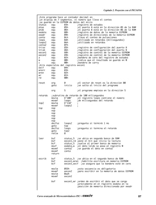 87Curso avanzado de Microcontroladores PIC •
Capítulo 2. Proyectos con el PIC16F84
;Este programa hace un contador decimal en
;un display de 7 segmentos. el número que lleva el conteo
;se guarda en la EEPROM de datos del micro
status equ 03h ;registro de estados
ptoa equ 05h ;el puerto A está en la dirección 05 de la RAM
ptob equ 06h ;el puerto B está en la dirección 06 de la RAM
eedata equ 08h ;registro de datos de la memoria EEPROM
eeadr equ 09h ;registro de direcciones de la memoria EEPROM
conta equ 0ch ;lleva el conteo de pulsaciones
loops equ 0dh ;utilizado en retardos (milisegundos)
loops2 equ 0eh ;utilizado en retardos
conta2 equ 0fh
trisa equ 85h ;registro de configuración del puerto A
trisb equ 86h ;registro de configuración del puerto B
eecon1 equ 88h ;registro de control de la memoria EEPROM
eecon2 equ 89h ;registro de control de la memoria EEPROM
z equ 02h ;bandera de cero del registro de estados
w equ 00h ;indica que el resultado se guarda en W
c equ 00h ;bandera de carry
;bits especiales del registro eecon1
eeif equ 04h
wrerr equ 03h
wren equ 02h
wr equ 01h
rd equ 00h
reset org 0 ;el vector de reset es la dirección 00
goto inicio ;se salta al inicio del programa
org 5 ;el programa empieza en la dirección 5
retardo ;subrutina de retardo de 100 milisegundos
movlw D’100' ;el registro loops contiene el número
movwf loops ;de milisegundos del retardo
top2 movlw D’110' ;
movwf loops2 ;
top nop
nop
nop
nop
nop
nop
decfsz loops2 ;pregunta si terminó 1 ms
goto top
decfsz loops ;pregunta si termina el retardo
goto top2
retlw 0
leer bsf status,5 ;se ubica en segundo banco de RAM
bsf eecon1,rd ;pone el bit que inicia la lectura
bcf status,5 ;vuelve al primer banco de memoria
movf eedata,w ;el dato leído se pasa al registro W
movwf conta2 ;se guarda el dato en conta2
movwf conta
return
escrib bsf status,5 ;se ubica en el segundo banco de RAM
bsf eecon1,wren ;habilita escritura en memoria EEPROM
bcf eecon1,eeif ;se asegura que la bandera esté en cero
movlw 055h ;esta secuencia es obligatoria
movwf eecon2 ;para escribir en la memoria de datos EEPROM
movlw 0aah
movwf eecon2
bsf eecon1,wr ;orden de escribir el dato que se cargo
;previamente en el registro eedata en la
;posición de memoria direccionada por eeadr
 