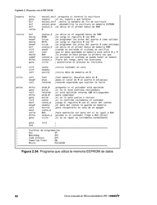 88 Curso avanzado de Microcontroladores PIC •
Capítulo 2. Proyectos con el PIC16F84
espera btfss eecon1,eeif ;pregunta si terminó la escritura
goto espera ;si no, espera a que termine
bcf eecon1,eeif ;borra la bandera de fin de escritura
bcf eecon1,wren ;deshabilita la escritura en memoria EEPROM
bcf status,5 ;se ubica en el primer banco de RAM
retlw 0
inicio bsf status,5 ;se ubica en el segundo banco de RAM
movlw 0f0h ;se carga el registro W con 0f0
movwf trisa ;se programan los pines del puerto A como salidas
movlw 0ffh ;se carga el registro W con ff
movwf trisb ;se programan los pines del puerto B como entradas
bcf status,5 ;se ubica en el primer banco de memoria RAM
clrf eeadr ;cuando se enciende el sistema se verifica
call leer ;que el dato guardado en memoria esté entre 0 y 9
movlw 0ah ;la prueba se hace porque la primera vez que
subwf conta2,w ;se encienda el sistema se puede tener un número
btfss status,c ;fuera del rango, para las ocasiones
goto ciclo ; posteriores el proceso es invisible
ini2 clrf conta ;inicia contador en cero
clrf eedata
call escrib ;inicia dato de memoria en 0
ciclo call leer ;leer memoria, devuelve dato en W
movwf ptoa ;pasa el valor de W al puerto A (display)
call retardo ;retardo esperando que suelten la tecla
pulsa btfsc ptob,0 ;pregunta si el pulsador está oprimido
goto pulsa ;si no lo está continúa revisándolo
call retardo ;si está oprimido retarda 100 milisegundos
btfsc ptob,0 ;para comprobar
goto pulsa ;si no lo está vuelve a revisar
incf conta ;si lo confirma incrementa el contador
movf conta,w ;carga el registro W con el valor del conteo
movwf eedata ;el dato del conteo lo guarda en memoria
call escrib ;para recuperarlo en caso de un apagón
movf conta,w
xorlw 0ah ;hace operación xor para ver si es igual a 0ah
btfss status,z ;prueba si el contador llegó a 0ah (diez)
goto ciclo ;si no es igual se incrementa normalmente
goto ini2 ;
end ;
;======================================================================
; Fusibles de programación
; Osc XT
; Watchdog OFF
; Code protect OFF
; Power-Up-Timer ON
; Micro. PIC16F84
;======================================================================
Figura 2.54. Programa que utiliza la memoria EEPROM de datos
 