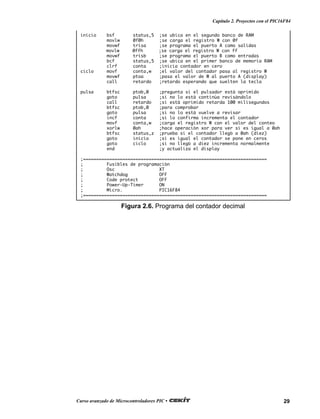29Curso avanzado de Microcontroladores PIC •
Capítulo 2. Proyectos con el PIC16F84
inicio bsf status,5 ;se ubica en el segundo banco de RAM
movlw 0f0h ;se carga el registro W con 0f
movwf trisa ;se programa el puerto A como salidas
movlw 0ffh ;se carga el registro W con ff
movwf trisb ;se programa el puerto B como entradas
bcf status,5 ;se ubica en el primer banco de memoria RAM
clrf conta ;inicia contador en cero
ciclo movf conta,w ;el valor del contador pasa al registro W
movwf ptoa ;pasa el valor de W al puerto A (display)
call retardo ;retardo esperando que suelten la tecla
pulsa btfsc ptob,0 ;pregunta si el pulsador está oprimido
goto pulsa ;si no lo está continúa revisándolo
call retardo ;si está oprimido retarda 100 milisegundos
btfsc ptob,0 ;para comprobar
goto pulsa ;si no lo está vuelve a revisar
incf conta ;si lo confirma incrementa el contador
movf conta,w ;carga el registro W con el valor del conteo
xorlw 0ah ;hace operación xor para ver si es igual a 0ah
btfsc status,z ;prueba si el contador llegó a 0ah (diez)
goto inicio ;si es igual el contador se pone en ceros
goto ciclo ;si no llegó a diez incrementa normalmente
end ;y actualiza el display
;======================================================================
; Fusibles de programación
; Osc XT
; Watchdog OFF
; Code protect OFF
; Power-Up-Timer ON
; Micro. PIC16F84
;======================================================================
Figura 2.6. Programa del contador decimal
 