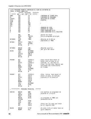 92 Curso avanzado de Microcontroladores PIC •
Capítulo 2. Proyectos con el PIC16F84
;ESTE PROGRAMA PERMITE CONTROLAR EL GIRO DE UN MOTOR DE
;PASO, A PASOS COMPLETOS
; ****** PIC16F84 ********
; ****** WDT = OFF, OSC = XT ******
TMRO EQU 1H ;CONTADOR DE TIEMPO REAL
PC EQU 2H ;CONTADOR DE PROGRAMA
STATUS EQU 3H ;REGISTRO DE ESTADOS
PTOA EQU 5H ;PUERTOS
PTOB EQU 6H
R0D EQU 0DH ;
R10 EQU 10H
R11 EQU 11H
Z EQU 2H ;BANDERA DE CERO
C EQU 0H ;BANDERA DE CARRY
W EQU 0H ;PARA ALMACENAR EN W
R EQU 1H ;PARA ALMACENAR EN EL REGISTRO
ORG 00 ;Vector de reset
GOTO INICIO ;Inicia programa principal
ORG 05H
RETARDO CLRF TMRO ;Retardo de 8.192 ms
NOP ;empleando el TMRO
RETAR1 BTFSS TMRO,7
GOTO RETAR1
RETLW 0
RETARD2 MOVLW 38H ;Retardo auxiliar
MOVWF R0D ;del giro del motor
DECR2 CALL RETARDO
CALL RETARDO
DECFSZ R0D,R
GOTO DECR2
RETLW 0
PASOAD BCF STATUS,C ;Esta rutina hace mover el
RRF R10,R ;motor solo un paso en un
BTFSC STATUS,C ;sentido, lo que hace es
BSF R10,3 ;rotar los dos unos lógicos que
MOVF R10,W ;encienden dos transistores
MOVWF PTOA ;al tiempo
CALL RETARDO
CLRF PTOA
RETLW 0
PASOAT BCF STATUS,C ;Esta rutina hace mover el
RLF R10,R ;motor un paso, en sentido
BTFSC R10,4 ;contrario a la anterior
BSF R10,0
MOVF R10,W
MOVWF PTOA
CALL RETARDO
CLRF PTOA
RETLW 0
; *********** PROGRAMA PRINCIPAL *******
INICIO MOVLW 00H ;Los puertos se programan de
TRIS PTOA ;acuerdo al circuito
MOVLW 0FFH
TRIS PTOB
MOVLW 0C5H ;se programa el TMRO con
OPTION ;preescala de 64
CLRF PTOA
CLRF R10
BSF R10,2 ;Estos son los unos que rotan
BSF R10,1 ;en el registro R10
BEGIN MOVLW D’48' ;En este ciclo el motor hace un
MOVWF R11 ;giro completo
 